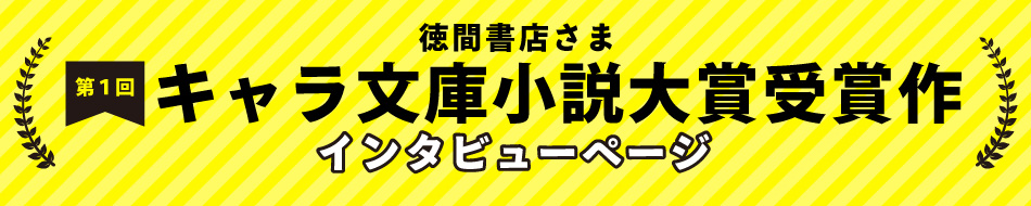 徳間書店：第一回キャラ文庫小説大賞受賞作インタビューページ